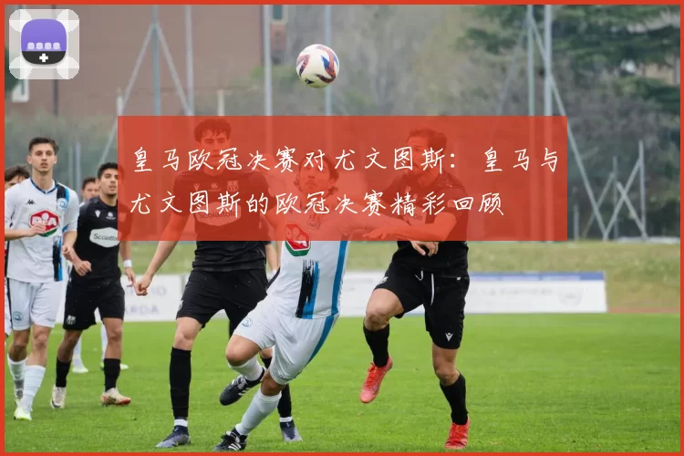皇马欧冠决赛对尤文图斯：皇马与尤文图斯的欧冠决赛精彩回顾