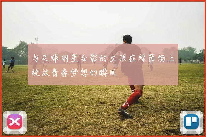 与足球明星合影的女孩在绿茵场上绽放青春梦想的瞬间