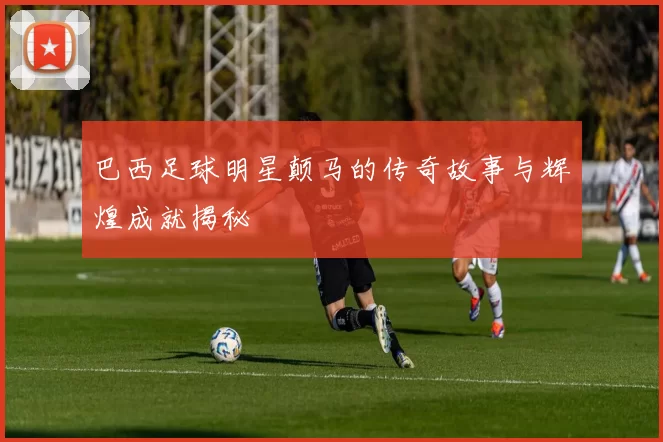 巴西足球明星颠马的传奇故事与辉煌成就揭秘