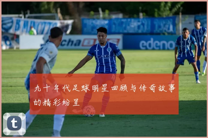九十年代足球明星回顾与传奇故事的精彩纷呈
