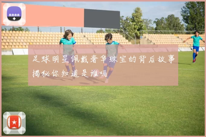 足球明星佩戴奢华珠宝的背后故事揭秘你知道是谁吗