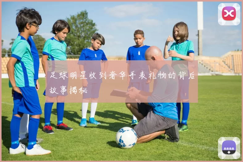 足球明星收到奢华手表礼物的背后故事揭秘