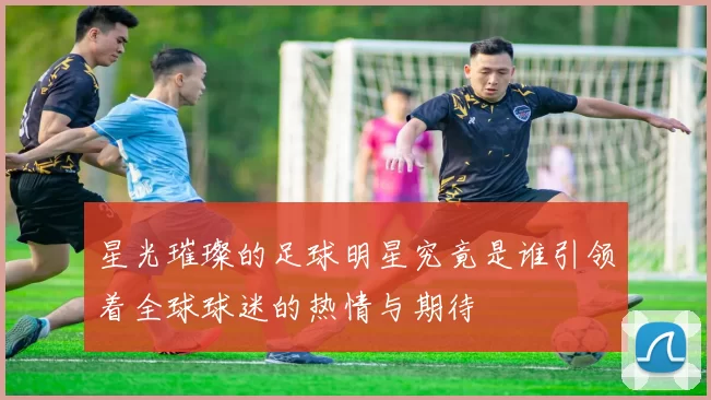 星光璀璨的足球明星究竟是谁引领着全球球迷的热情与期待