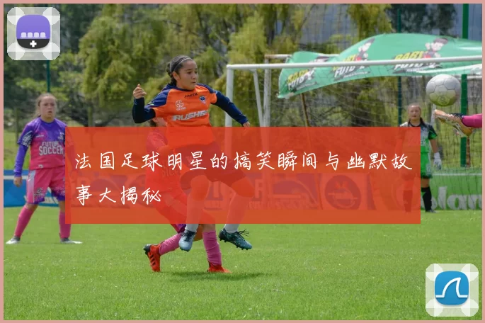 法国足球明星的搞笑瞬间与幽默故事大揭秘