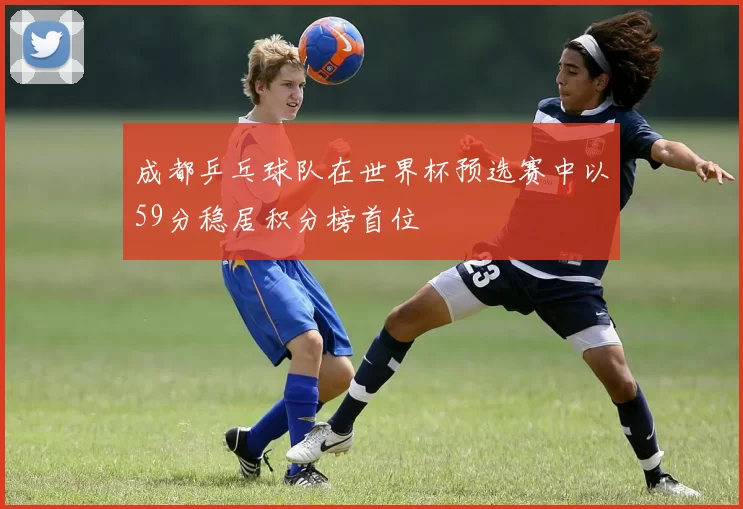 成都乒乓球队在世界杯预选赛中以59分稳居积分榜首位