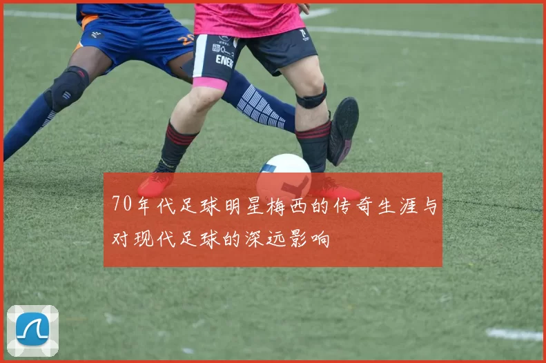 70年代足球明星梅西的传奇生涯与对现代足球的深远影响