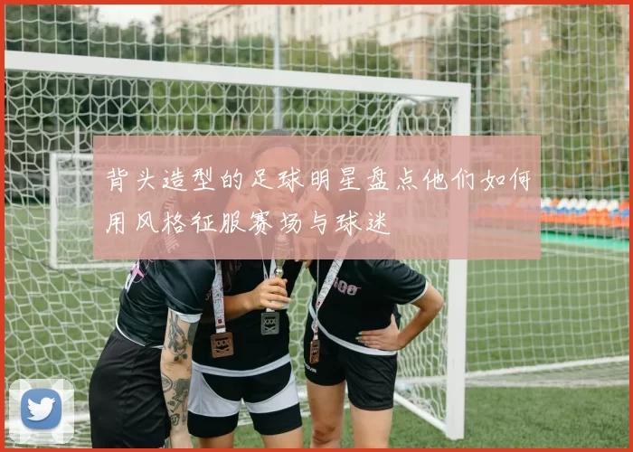 背头造型的足球明星盘点他们如何用风格征服赛场与球迷