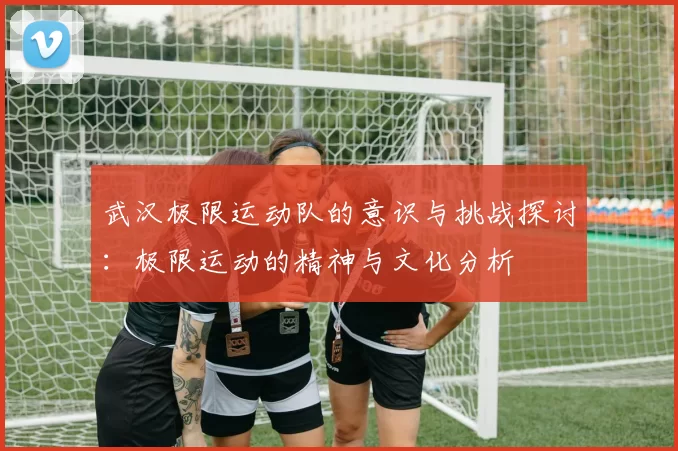 武汉极限运动队的意识与挑战探讨：极限运动的精神与文化分析