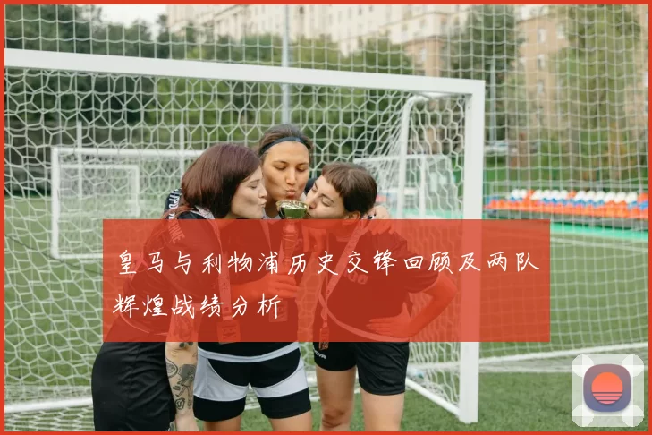 皇马与利物浦历史交锋回顾及两队辉煌战绩分析
