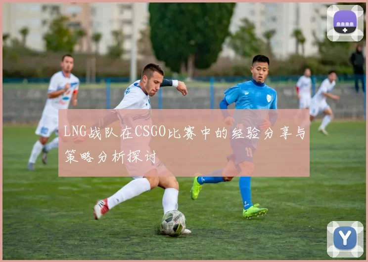 LNG战队在CSGO比赛中的经验分享与策略分析探讨