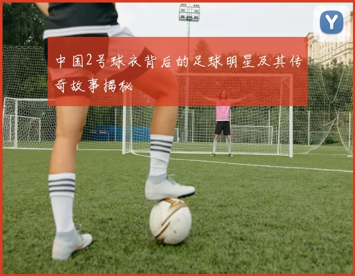 中国2号球衣背后的足球明星及其传奇故事揭秘