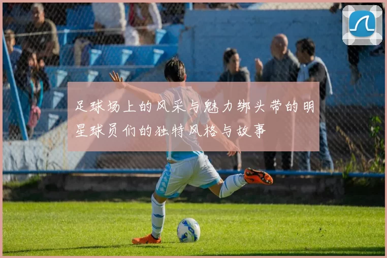 足球场上的风采与魅力绑头带的明星球员们的独特风格与故事
