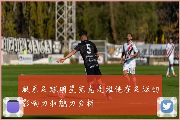 狼系足球明星究竟是谁他在足坛的影响力和魅力分析
