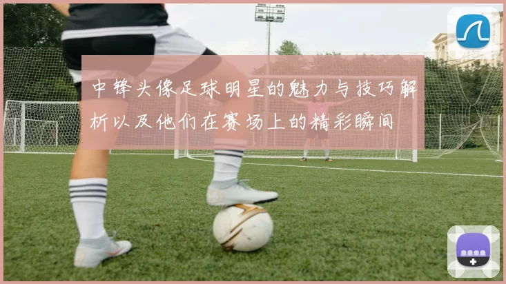中锋头像足球明星的魅力与技巧解析以及他们在赛场上的精彩瞬间