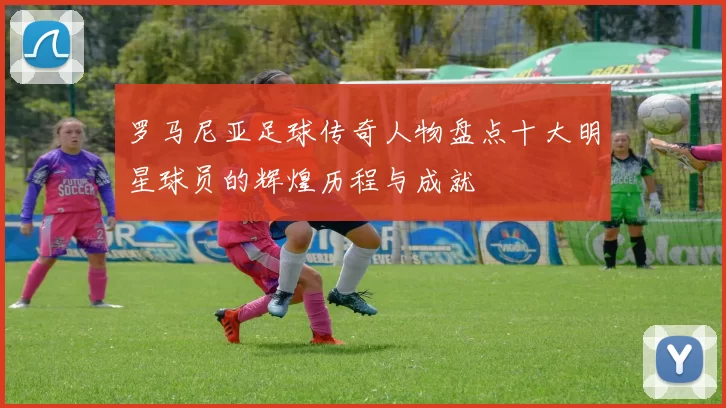 罗马尼亚足球传奇人物盘点十大明星球员的辉煌历程与成就