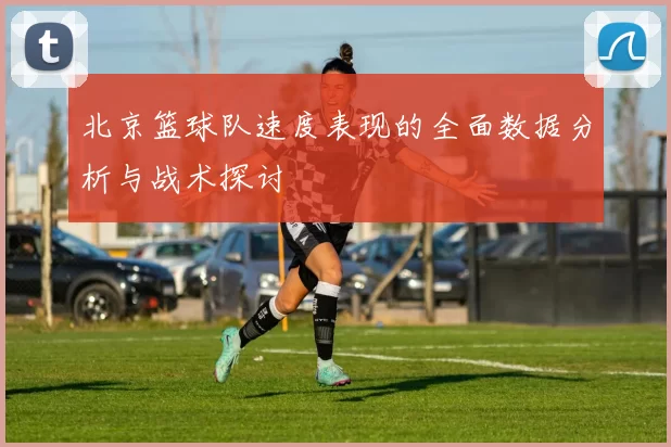 北京篮球队速度表现的全面数据分析与战术探讨