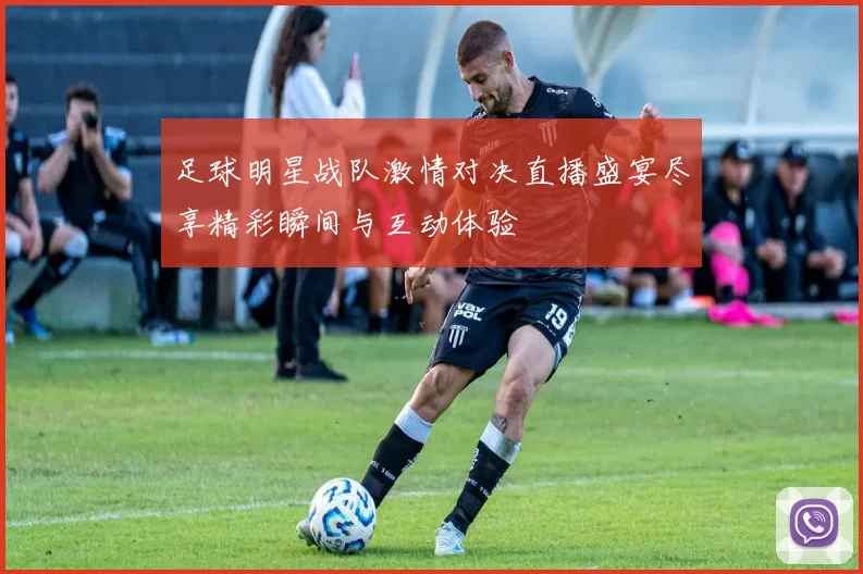 足球明星战队激情对决直播盛宴尽享精彩瞬间与互动体验