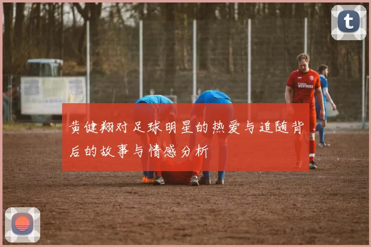 黄健翔对足球明星的热爱与追随背后的故事与情感分析