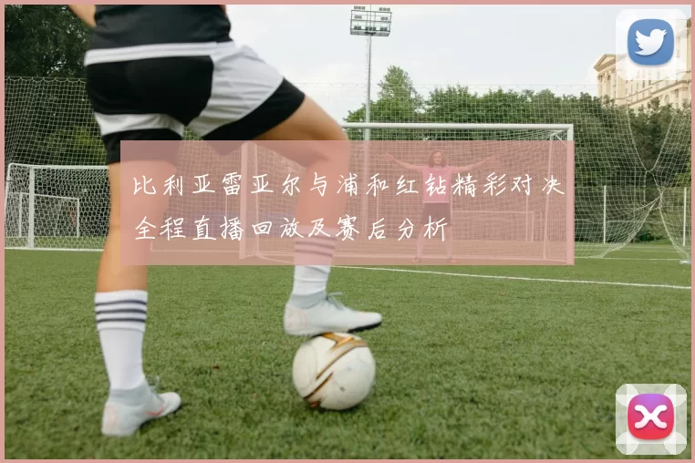 比利亚雷亚尔与浦和红钻精彩对决全程直播回放及赛后分析
