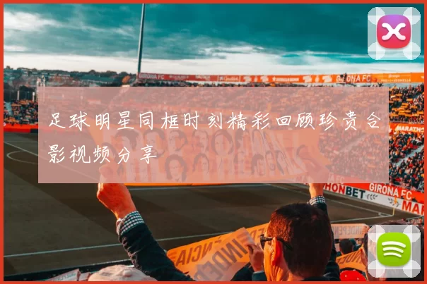 足球明星同框时刻精彩回顾珍贵合影视频分享