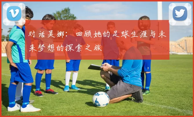 对话吴娜：回顾她的足球生涯与未来梦想的探索之旅