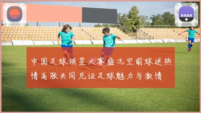 中国足球明星大赛盛况空前球迷热情高涨共同见证足球魅力与激情