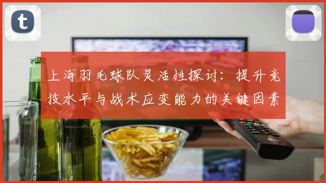 上海羽毛球队灵活性探讨：提升竞技水平与战术应变能力的关键因素