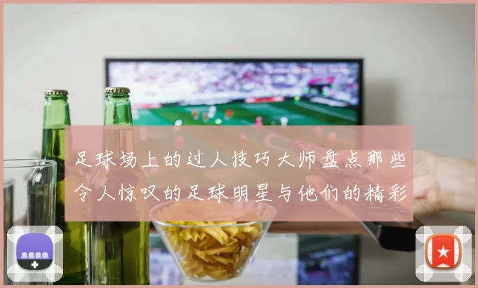 足球场上的过人技巧大师盘点那些令人惊叹的足球明星与他们的精彩瞬间