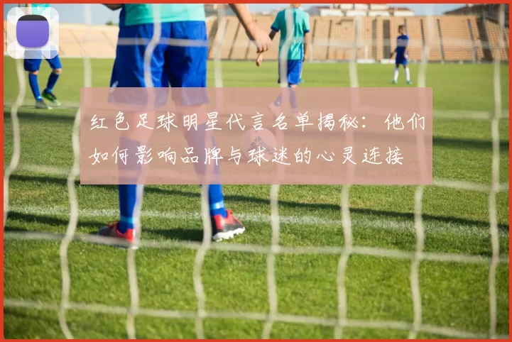 红色足球明星代言名单揭秘：他们如何影响品牌与球迷的心灵连接