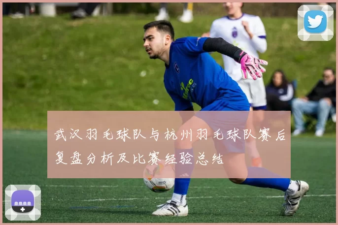 武汉羽毛球队与杭州羽毛球队赛后复盘分析及比赛经验总结