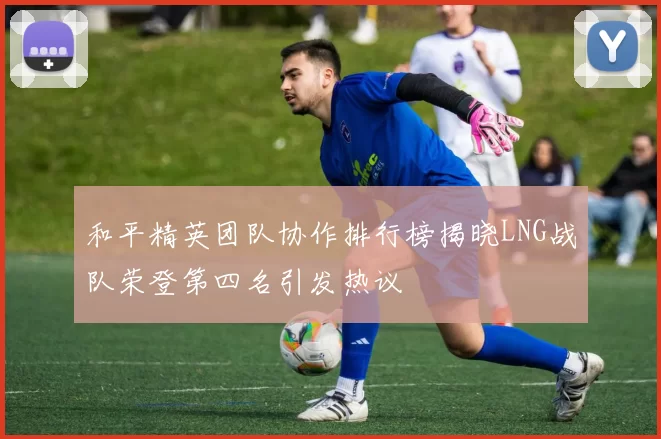 和平精英团队协作排行榜揭晓LNG战队荣登第四名引发热议