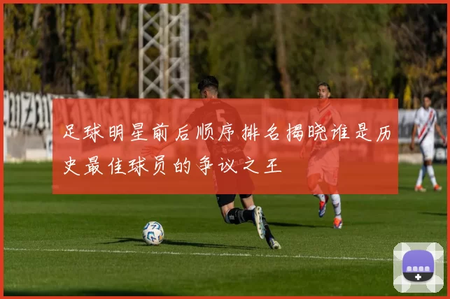 足球明星前后顺序排名揭晓谁是历史最佳球员的争议之王
