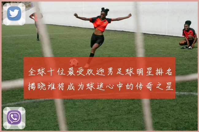 全球十位最受欢迎男足球明星排名揭晓谁将成为球迷心中的传奇之星