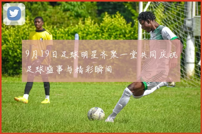 9月19日足球明星齐聚一堂共同庆祝足球盛事与精彩瞬间