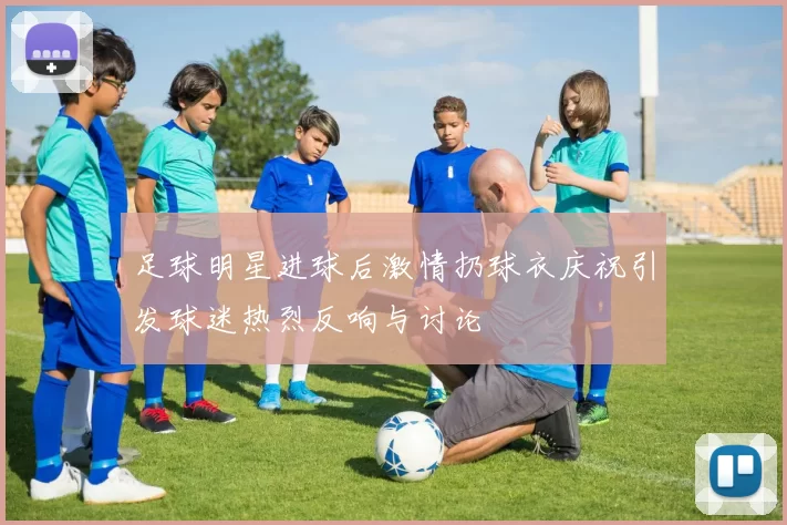 足球明星进球后激情扔球衣庆祝引发球迷热烈反响与讨论