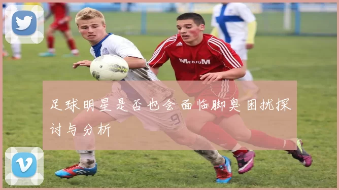 足球明星是否也会面临脚臭困扰探讨与分析