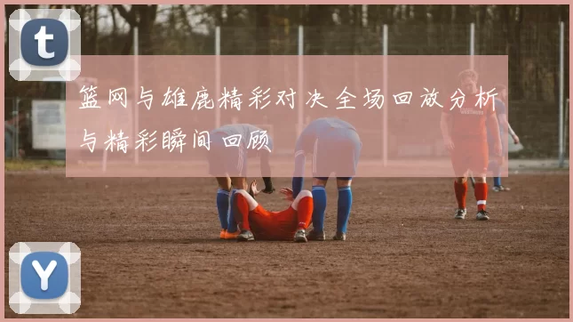 篮网与雄鹿精彩对决全场回放分析与精彩瞬间回顾