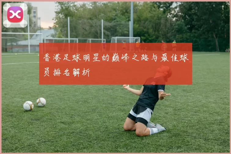 香港足球明星的巅峰之路与最佳球员排名解析