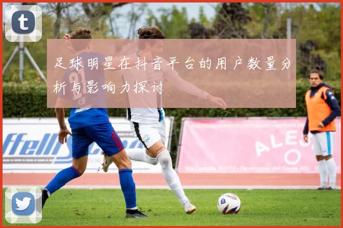 足球明星在抖音平台的用户数量分析与影响力探讨