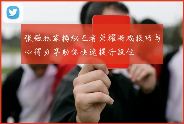 张强独家揭秘王者荣耀游戏技巧与心得分享助你快速提升段位