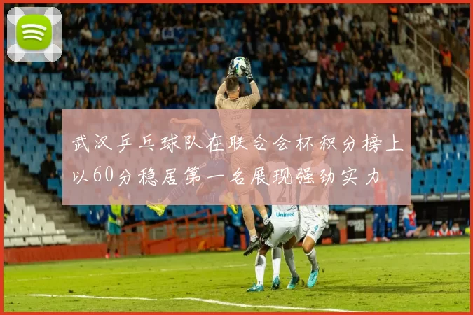 武汉乒乓球队在联合会杯积分榜上以60分稳居第一名展现强劲实力