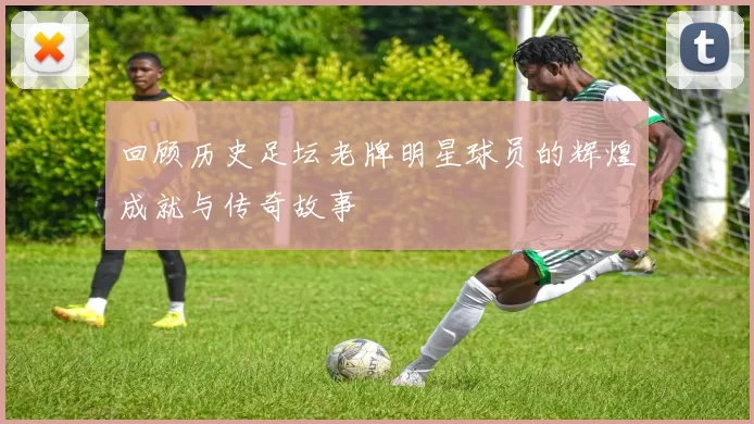 回顾历史足坛老牌明星球员的辉煌成就与传奇故事