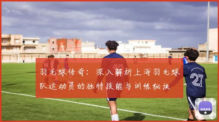 羽毛球传奇：深入解析上海羽毛球队运动员的独特技能与训练秘诀