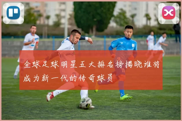 全球足球明星五大排名榜揭晓谁将成为新一代的传奇球员