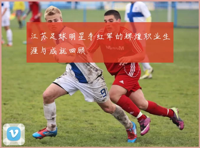江苏足球明星李红军的辉煌职业生涯与成就回顾