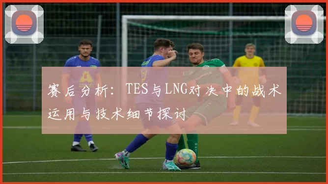 赛后分析：TES与LNG对决中的战术运用与技术细节探讨