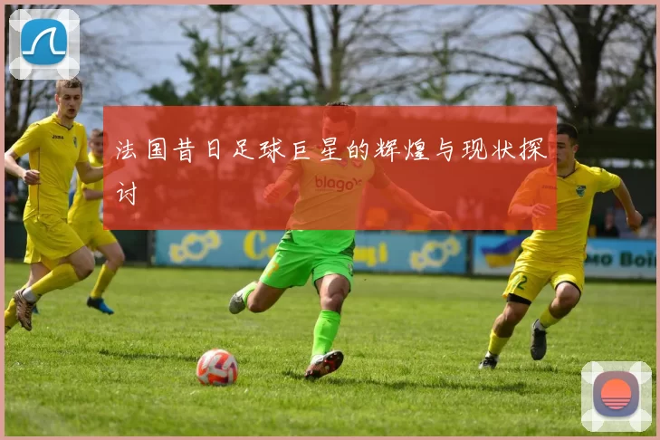 法国昔日足球巨星的辉煌与现状探讨