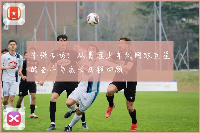 李强专访：从青涩少年到网球巨星的奋斗与成长历程回顾