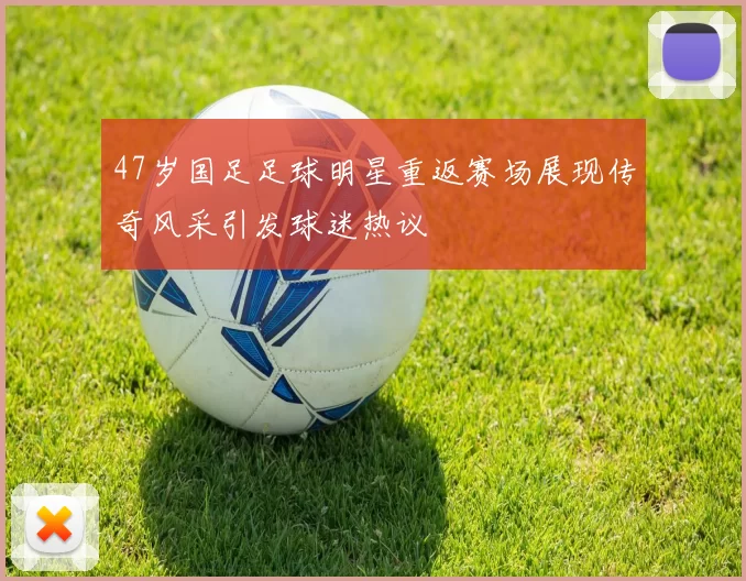 47岁国足足球明星重返赛场展现传奇风采引发球迷热议