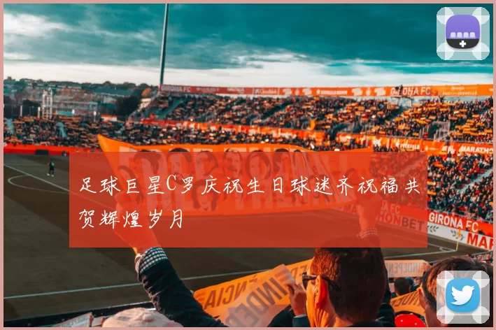 足球巨星C罗庆祝生日球迷齐祝福共贺辉煌岁月